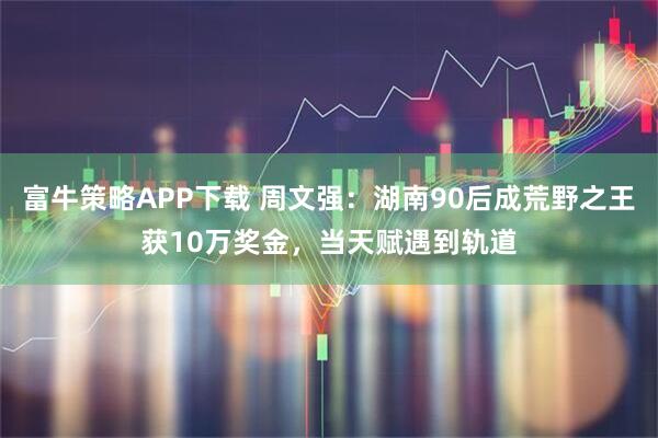 富牛策略APP下载 周文强：湖南90后成荒野之王获10万奖金，当天赋遇到轨道