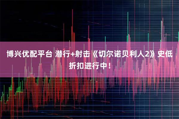 博兴优配平台 潜行+射击《切尔诺贝利人2》史低折扣进行中！