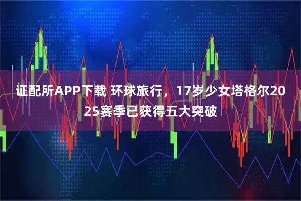 证配所APP下载 环球旅行，17岁少女塔格尔2025赛季已获得五大突破