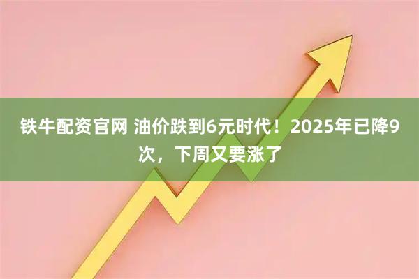 铁牛配资官网 油价跌到6元时代！2025年已降9次，下周又要涨了