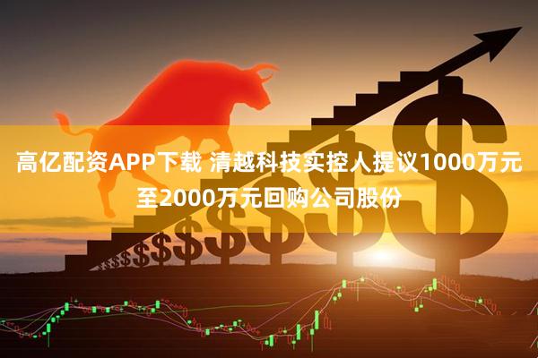 高亿配资APP下载 清越科技实控人提议1000万元至2000万元回购公司股份