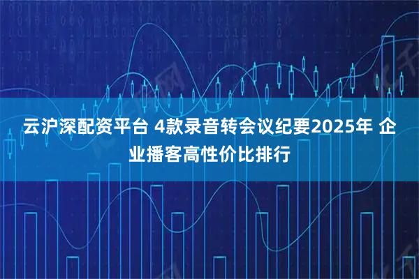云沪深配资平台 4款录音转会议纪要2025年 企业播客高性价比排行