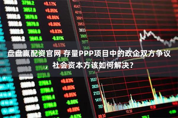 盘盘赢配资官网 存量PPP项目中的政企双方争议，社会资本方该如何解决？