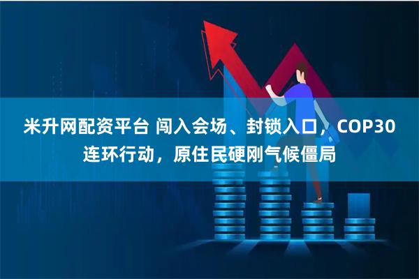 米升网配资平台 闯入会场、封锁入口，COP30连环行动，原住民硬刚气候僵局