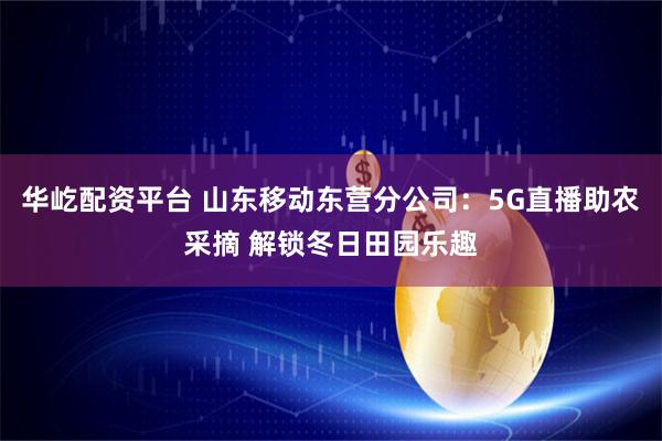 华屹配资平台 山东移动东营分公司：5G直播助农采摘 解锁冬日田园乐趣