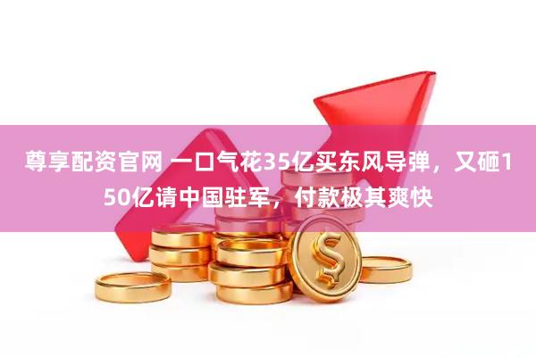 尊享配资官网 一口气花35亿买东风导弹，又砸150亿请中国驻军，付款极其爽快