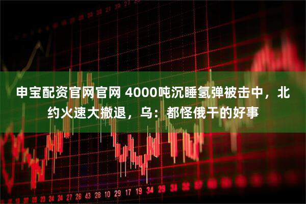 申宝配资官网官网 4000吨沉睡氢弹被击中，北约火速大撤退，乌：都怪俄干的好事