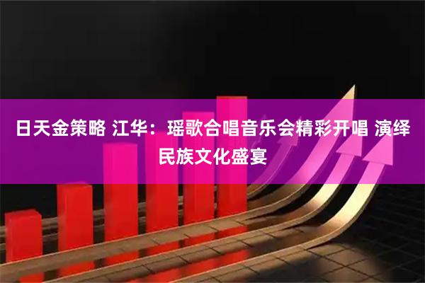 日天金策略 江华：瑶歌合唱音乐会精彩开唱 演绎民族文化盛宴
