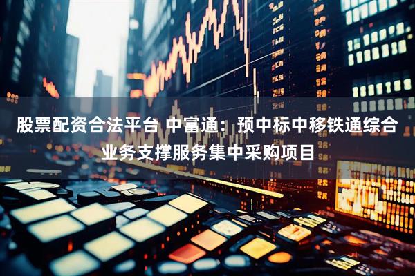 股票配资合法平台 中富通：预中标中移铁通综合业务支撑服务集中采购项目