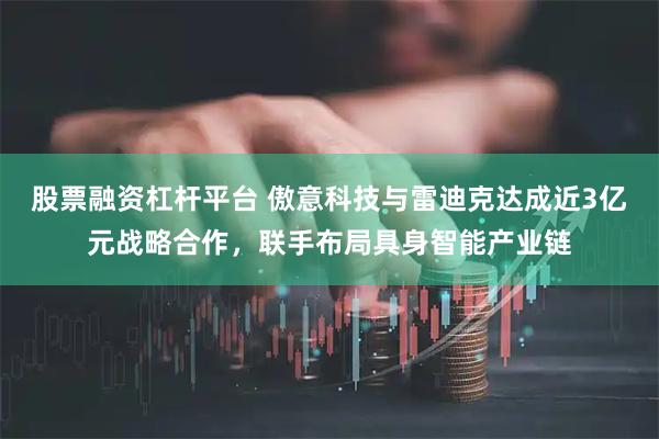 股票融资杠杆平台 傲意科技与雷迪克达成近3亿元战略合作，联手布局具身智能产业链