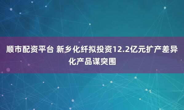 顺市配资平台 新乡化纤拟投资12.2亿元扩产差异化产品谋突围