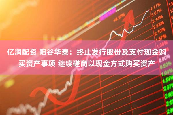 亿润配资 阳谷华泰：终止发行股份及支付现金购买资产事项 继续磋商以现金方式购买资产