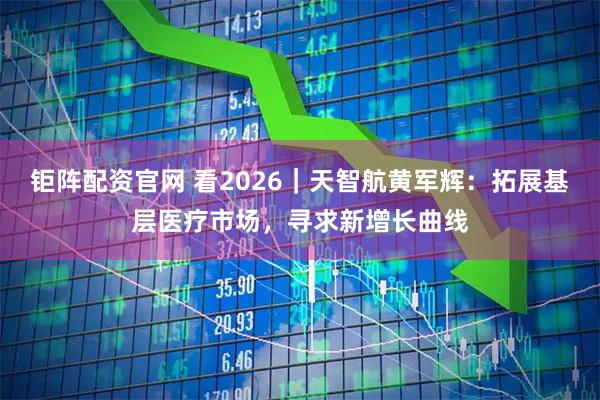 钜阵配资官网 看2026｜天智航黄军辉：拓展基层医疗市场，寻求新增长曲线