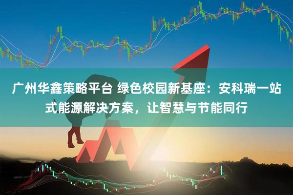广州华鑫策略平台 绿色校园新基座：安科瑞一站式能源解决方案，让智慧与节能同行