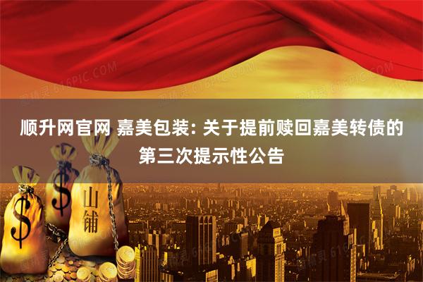 顺升网官网 嘉美包装: 关于提前赎回嘉美转债的第三次提示性公告