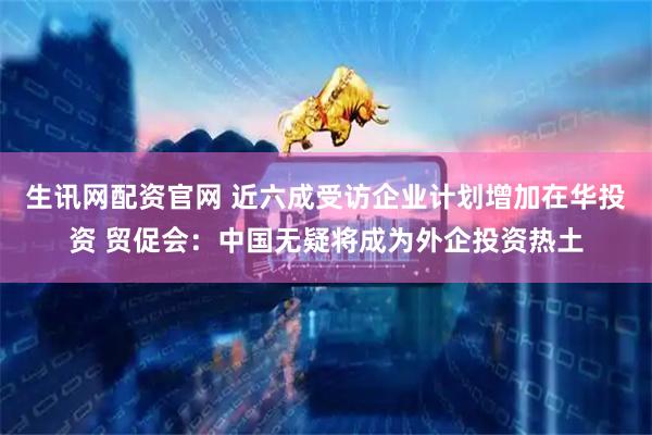 生讯网配资官网 近六成受访企业计划增加在华投资 贸促会：中国无疑将成为外企投资热土