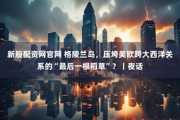 新股配资网官网 格陵兰岛，压垮美欧跨大西洋关系的“最后一根稻草”？丨夜话