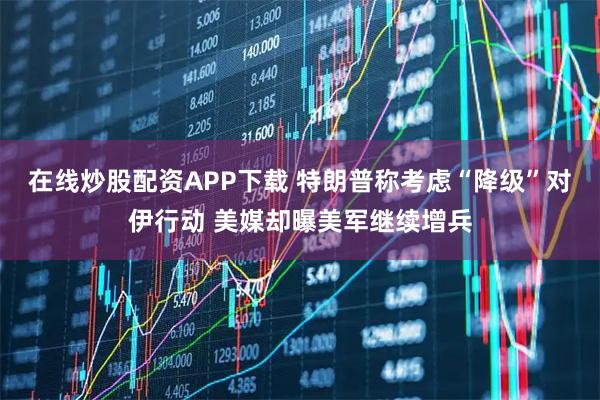 在线炒股配资APP下载 特朗普称考虑“降级”对伊行动 美媒却曝美军继续增兵