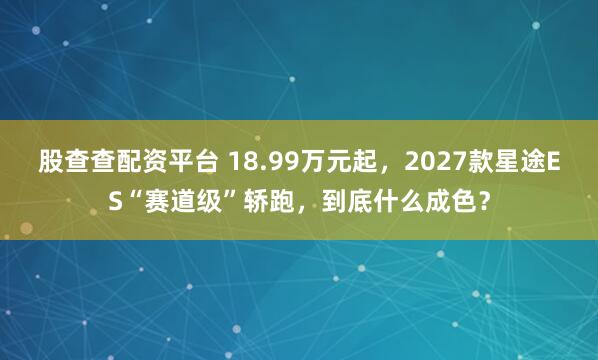 股查查配资平台 18.99万元起，2027款星途ES“赛道级”轿跑，到底什么成色？
