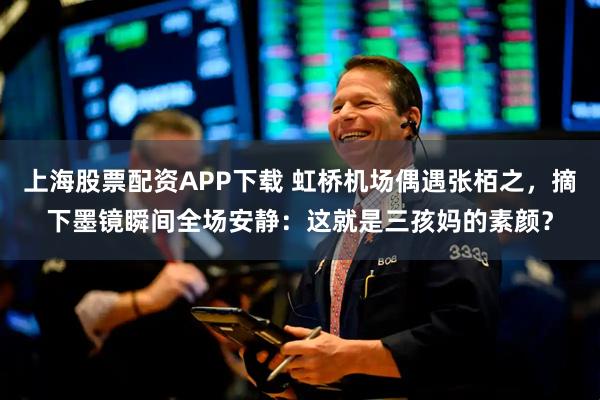 上海股票配资APP下载 虹桥机场偶遇张栢之，摘下墨镜瞬间全场安静：这就是三孩妈的素颜？