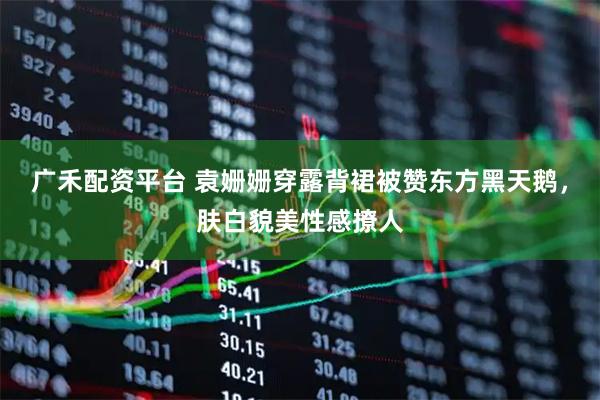 广禾配资平台 袁姗姗穿露背裙被赞东方黑天鹅，肤白貌美性感撩人
