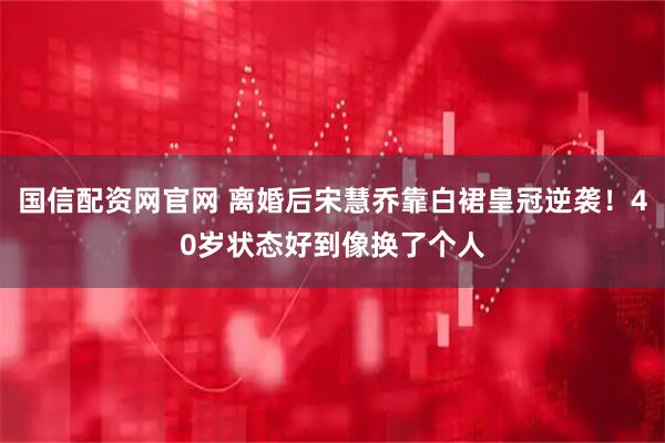 国信配资网官网 离婚后宋慧乔靠白裙皇冠逆袭！40岁状态好到像换了个人
